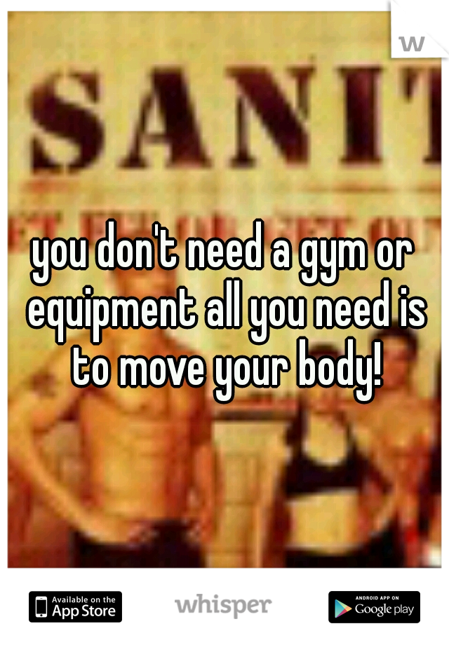 you don't need a gym or equipment all you need is to move your body!