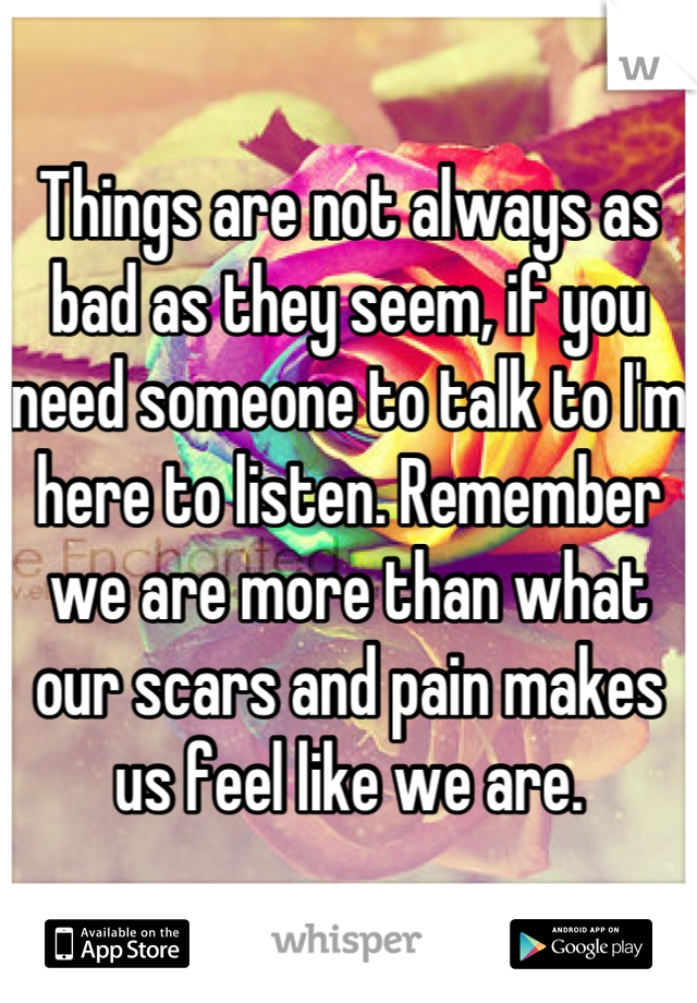 Things are not always as bad as they seem, if you need someone to talk to I'm here to listen. Remember we are more than what our scars and pain makes us feel like we are.