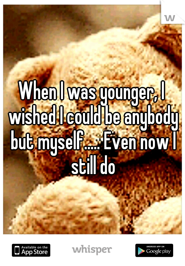 When I was younger, I wished I could be anybody but myself..... Even now I still do