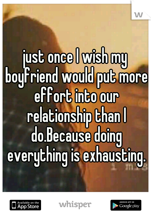 just once I wish my boyfriend would put more effort into our relationship than I do.Because doing everything is exhausting.