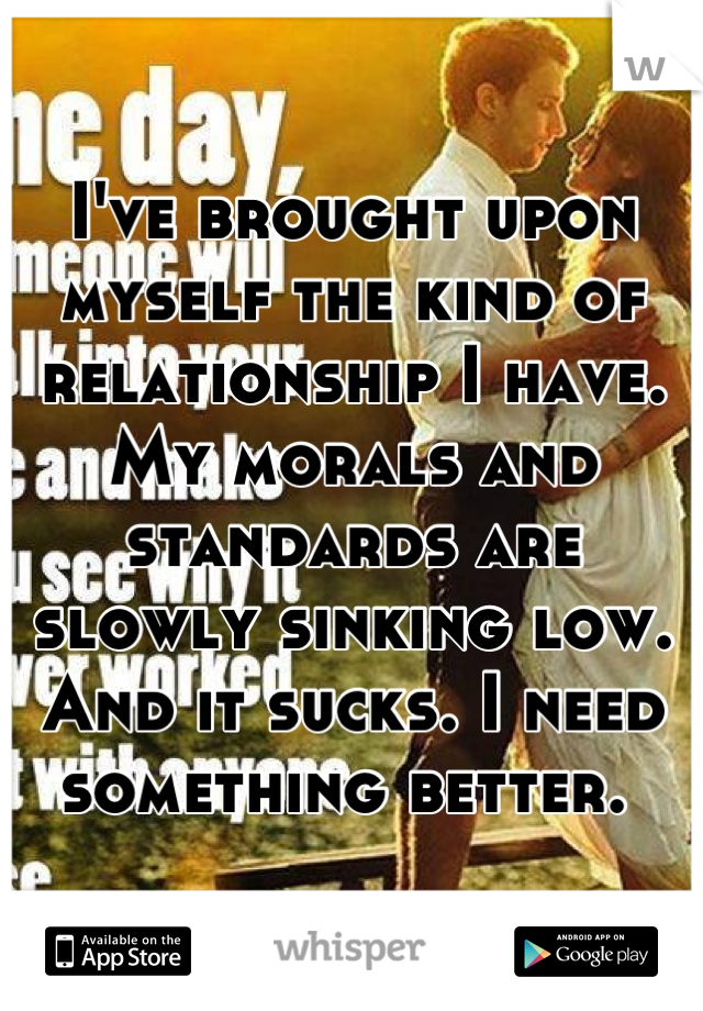 I've brought upon myself the kind of relationship I have. My morals and standards are slowly sinking low. And it sucks. I need something better. 