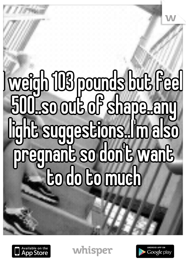 I weigh 103 pounds but feel 500..so out of shape..any light suggestions..I'm also pregnant so don't want to do to much