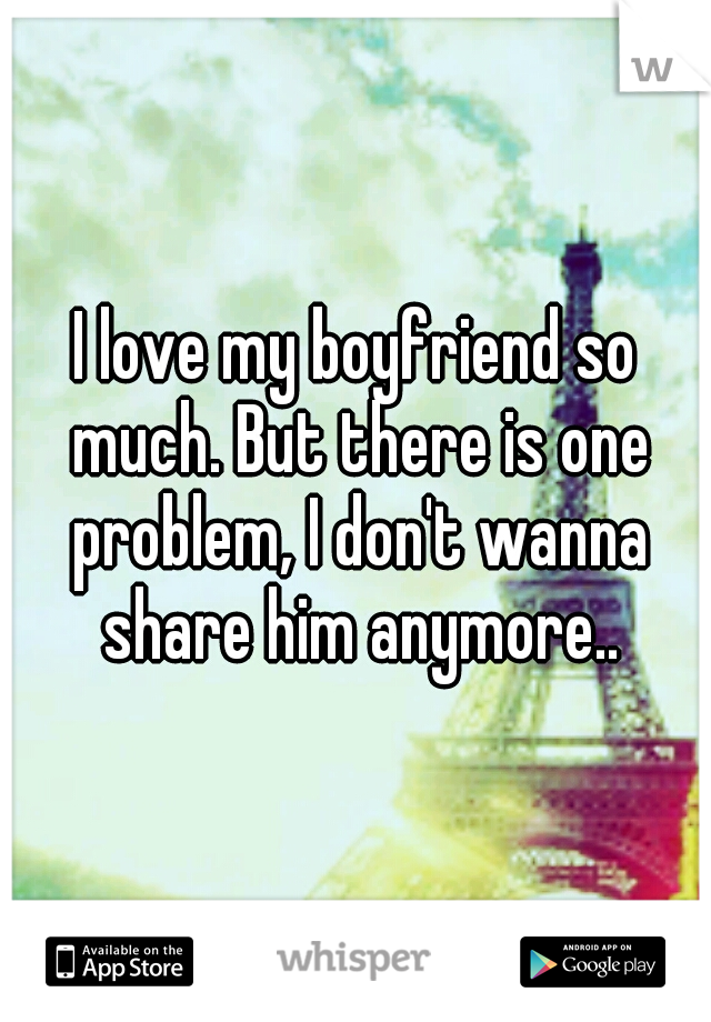 I love my boyfriend so much. But there is one problem, I don't wanna share him anymore..