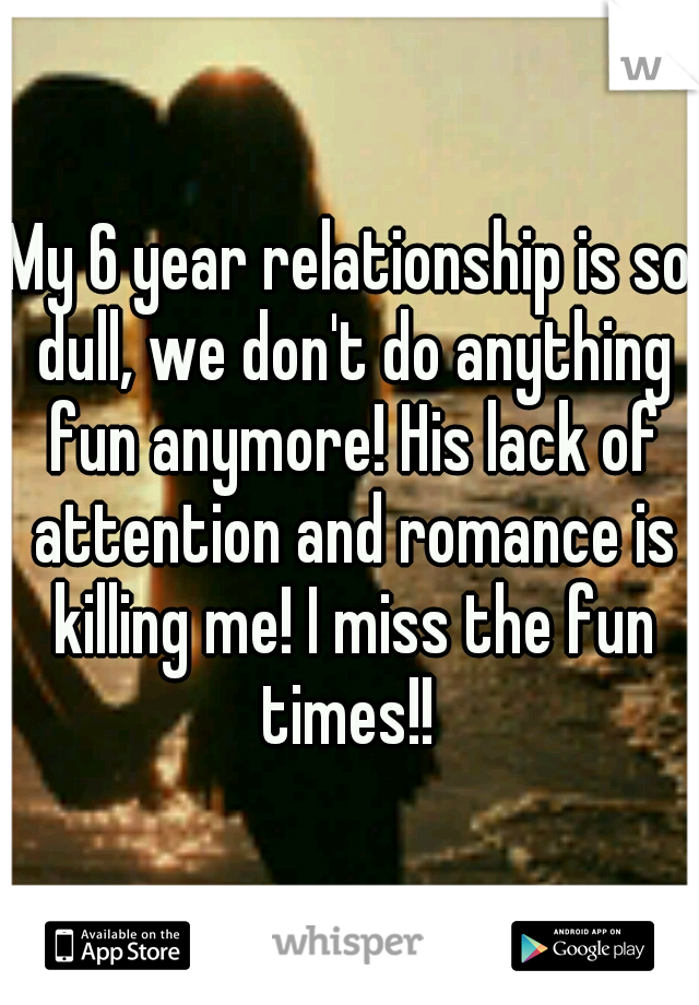 My 6 year relationship is so dull, we don't do anything fun anymore! His lack of attention and romance is killing me! I miss the fun times!! 