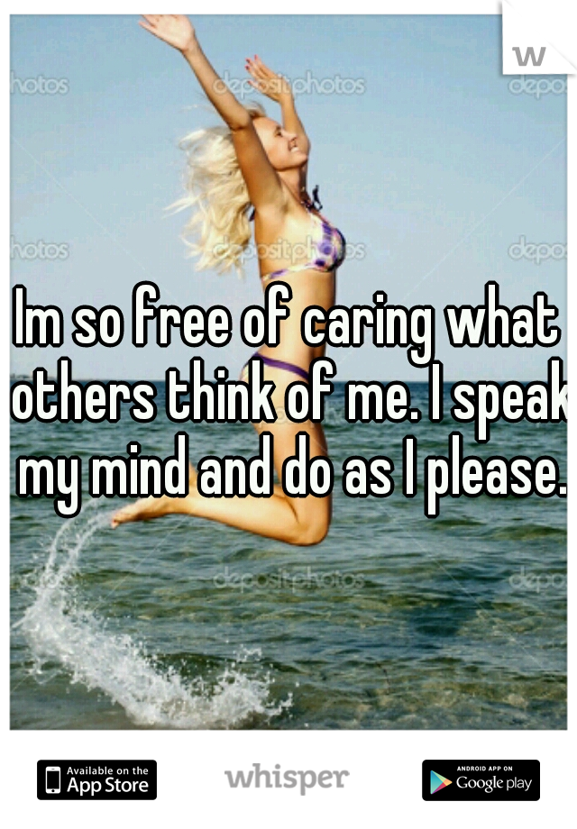 Im so free of caring what others think of me. I speak my mind and do as I please.