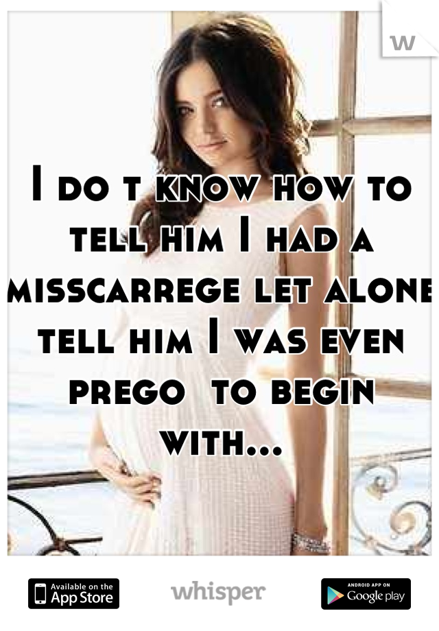I do t know how to tell him I had a misscarrege let alone tell him I was even prego  to begin with...