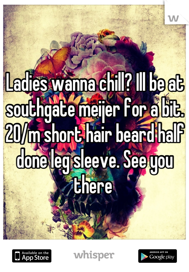 Ladies wanna chill? Ill be at southgate meijer for a bit. 20/m short hair beard half done leg sleeve. See you there 