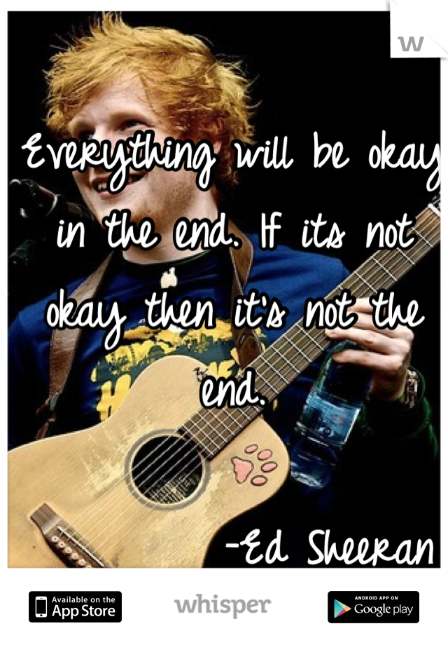 Everything will be okay in the end. If its not okay then it's not the end. 

         -Ed Sheeran