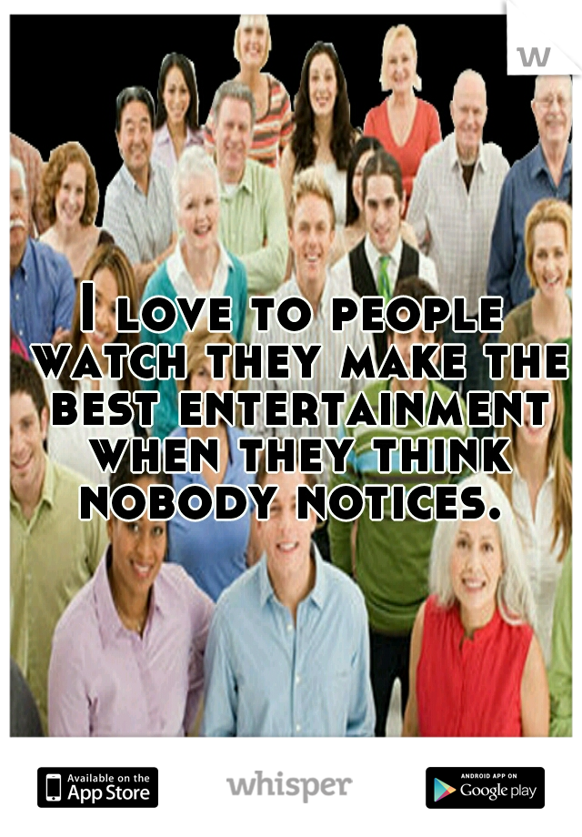I love to people watch they make the best entertainment when they think nobody notices. 