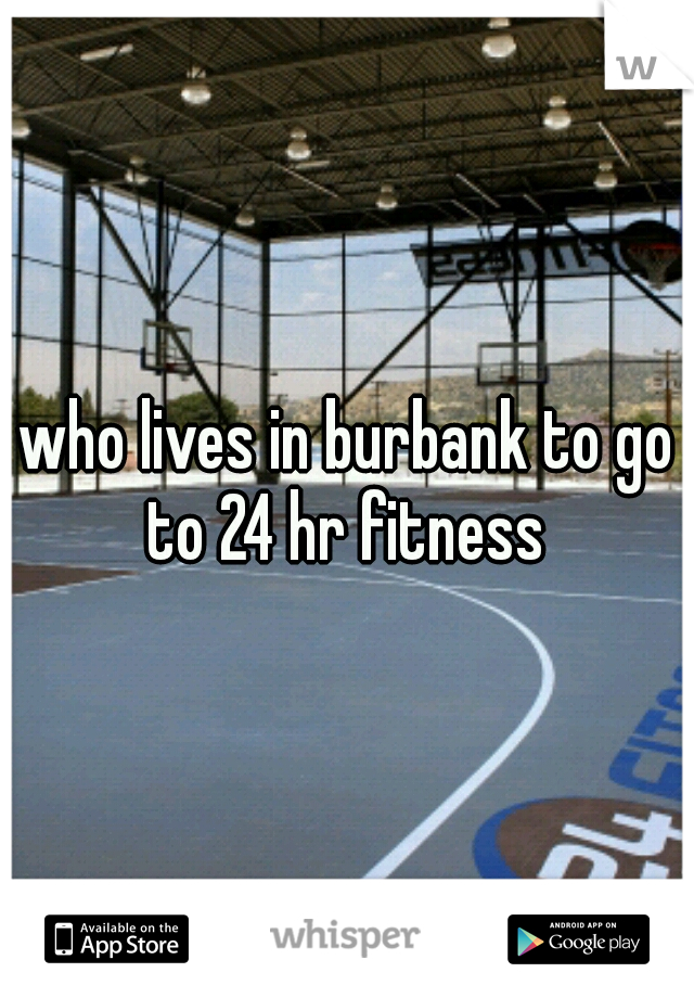 who lives in burbank to go to 24 hr fitness 