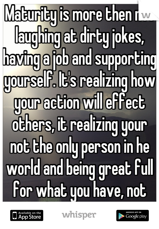 Maturity is more then not laughing at dirty jokes, having a job and supporting yourself. It's realizing how your action will effect others, it realizing your not the only person in he world and being great full for what you have, not what you want.
