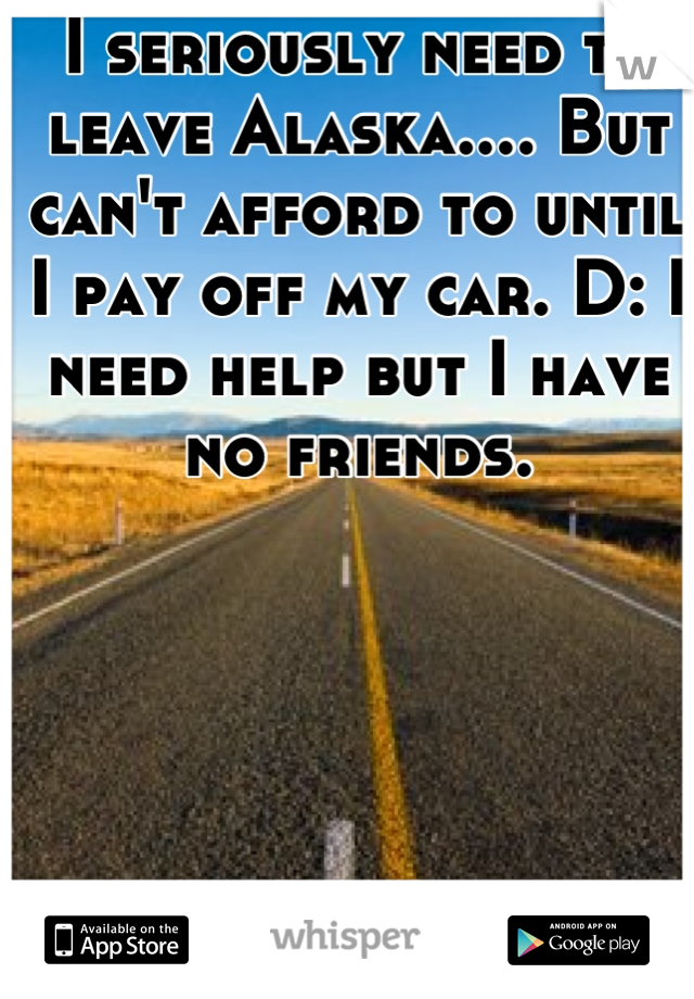 I seriously need to leave Alaska.... But can't afford to until I pay off my car. D: I need help but I have no friends.
