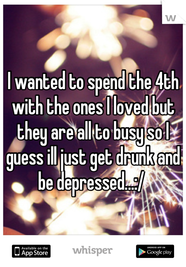 I wanted to spend the 4th with the ones I loved but they are all to busy so I guess ill just get drunk and be depressed...:/ 