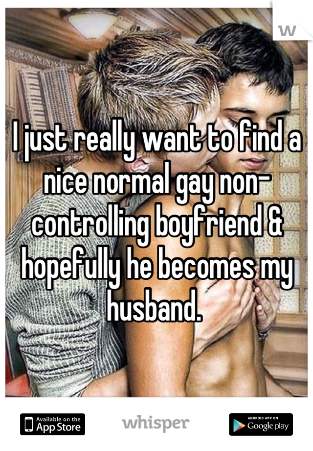 I just really want to find a nice normal gay non-controlling boyfriend & hopefully he becomes my husband. 