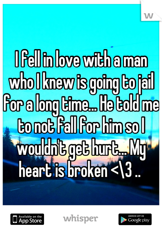 I fell in love with a man who I knew is going to jail for a long time... He told me to not fall for him so I wouldn't get hurt... My heart is broken <\3 .. 