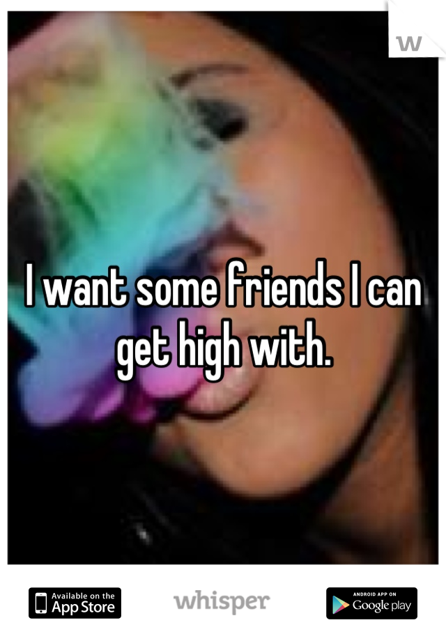 I want some friends I can get high with.