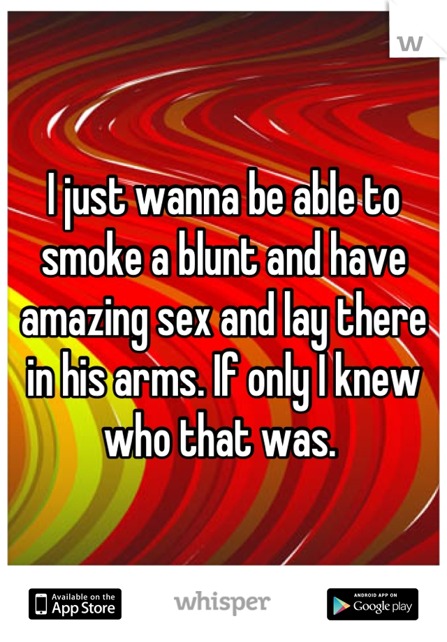 I just wanna be able to smoke a blunt and have amazing sex and lay there in his arms. If only I knew who that was. 