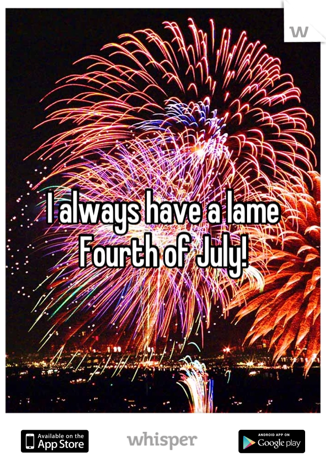 I always have a lame Fourth of July!