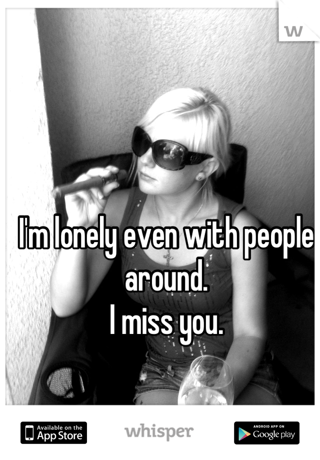 I'm lonely even with people around. 
I miss you.