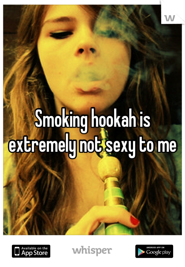 Smoking hookah is extremely not sexy to me