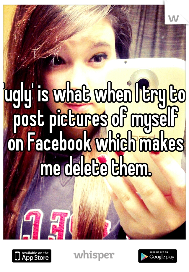 'ugly' is what when I try to post pictures of myself on Facebook which makes me delete them.