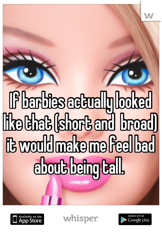 If barbies actually looked like that (short and  broad) it would make me feel bad about being tall. 