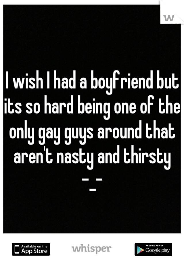 I wish I had a boyfriend but its so hard being one of the only gay guys around that aren't nasty and thirsty      -_-