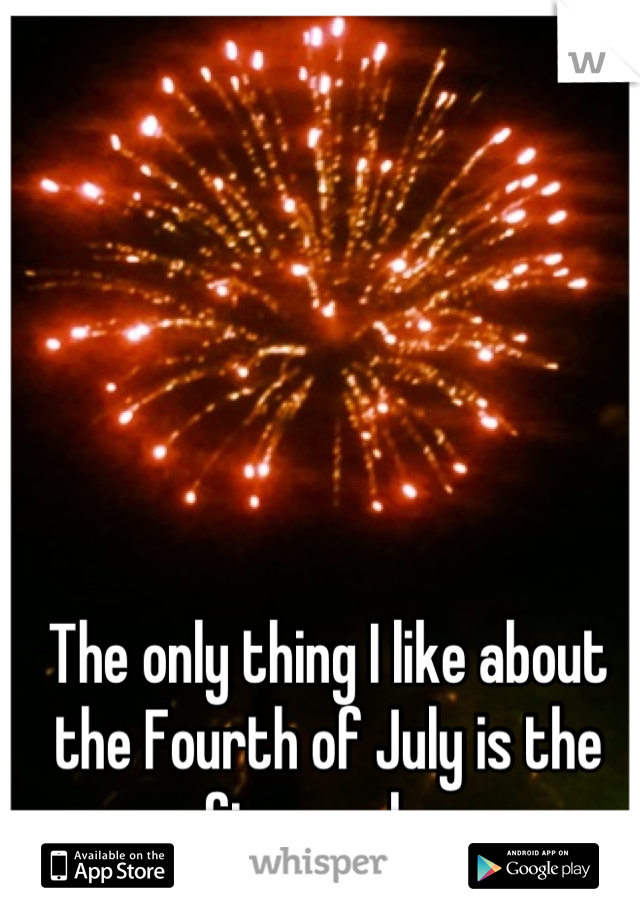 The only thing I like about the Fourth of July is the fireworks.