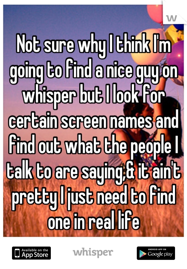 Not sure why I think I'm going to find a nice guy on whisper but I look for certain screen names and find out what the people I talk to are saying,& it ain't pretty I just need to find one in real life
