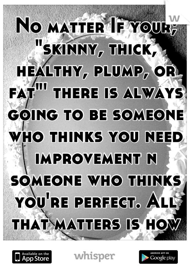 No matter If your; "skinny, thick, healthy, plump, or fat"' there is always going to be someone who thinks you need improvement n someone who thinks you're perfect. All that matters is how you see you.