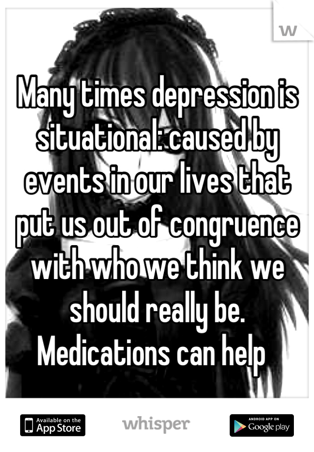 Many times depression is situational: caused by events in our lives that put us out of congruence with who we think we should really be. Medications can help  