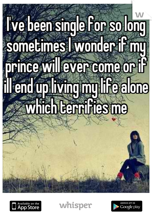 I've been single for so long sometimes I wonder if my prince will ever come or if ill end up living my life alone which terrifies me