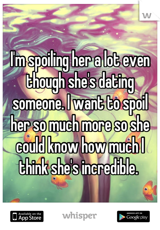 I'm spoiling her a lot even though she's dating someone. I want to spoil her so much more so she could know how much I think she's incredible. 
