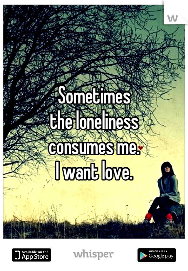 Sometimes
the loneliness
consumes me.
I want love.