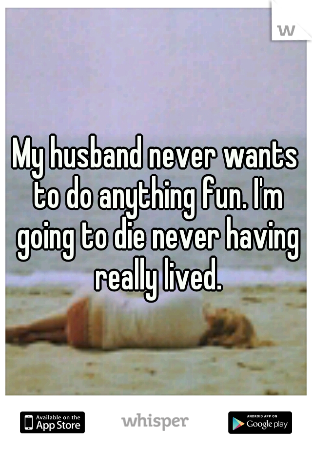 My husband never wants to do anything fun. I'm going to die never having really lived.
