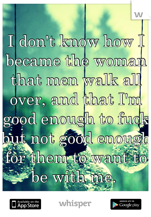 I don't know how I became the woman that men walk all over, and that I'm good enough to fuck but not good enough for them to want to be with me. 