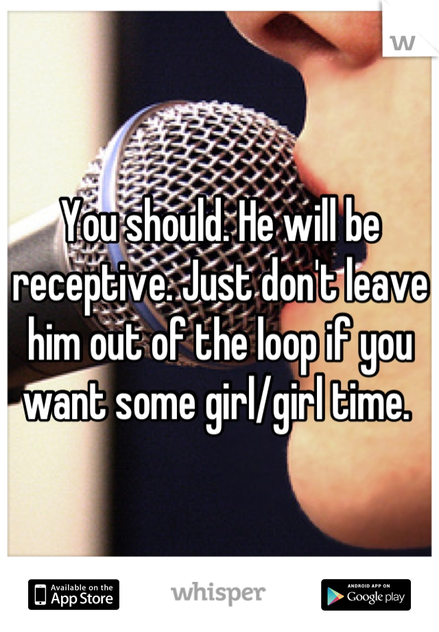 You should. He will be receptive. Just don't leave him out of the loop if you want some girl/girl time. 