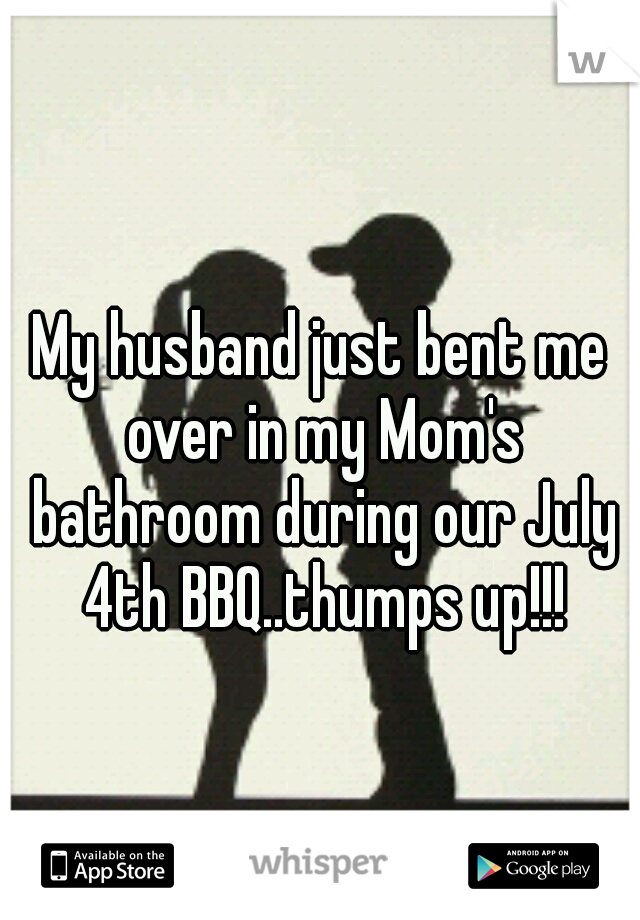 My husband just bent me over in my Mom's bathroom during our July 4th BBQ..thumps up!!!