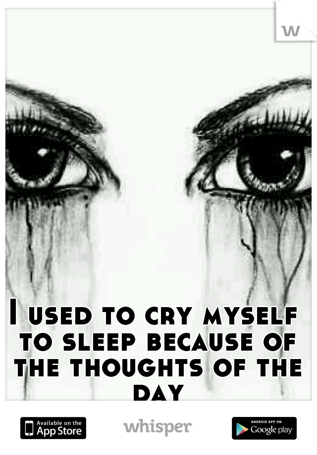 I used to cry myself to sleep because of the thoughts of the day