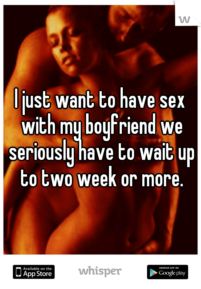 I just want to have sex with my boyfriend we seriously have to wait up to two week or more.