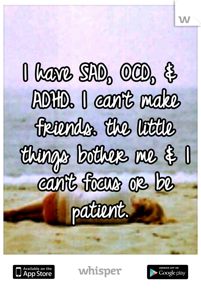 I have SAD, OCD, & ADHD. I can't make friends. the little things bother me & I can't focus or be patient. 