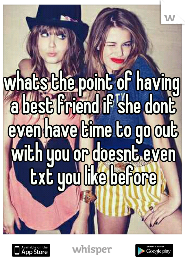 whats the point of having a best friend if she dont even have time to go out with you or doesnt even txt you like before