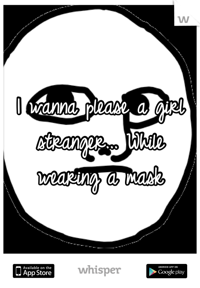 I wanna please a girl stranger... While wearing a mask
