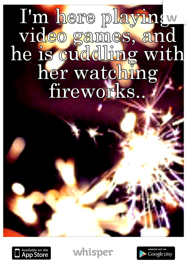 I'm here playing video games, and he is cuddling with her watching fireworks..