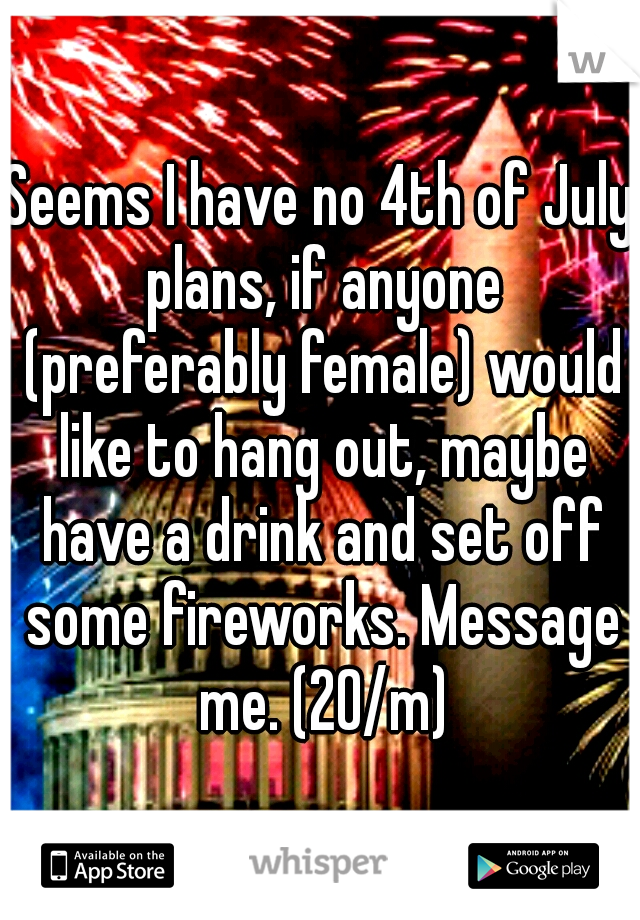 Seems I have no 4th of July plans, if anyone (preferably female) would like to hang out, maybe have a drink and set off some fireworks. Message me. (20/m)