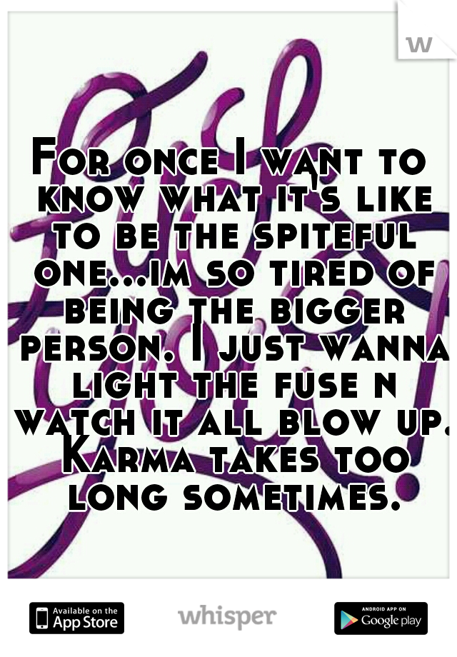For once I want to know what it's like to be the spiteful one...im so tired of being the bigger person. I just wanna light the fuse n watch it all blow up. Karma takes too long sometimes.