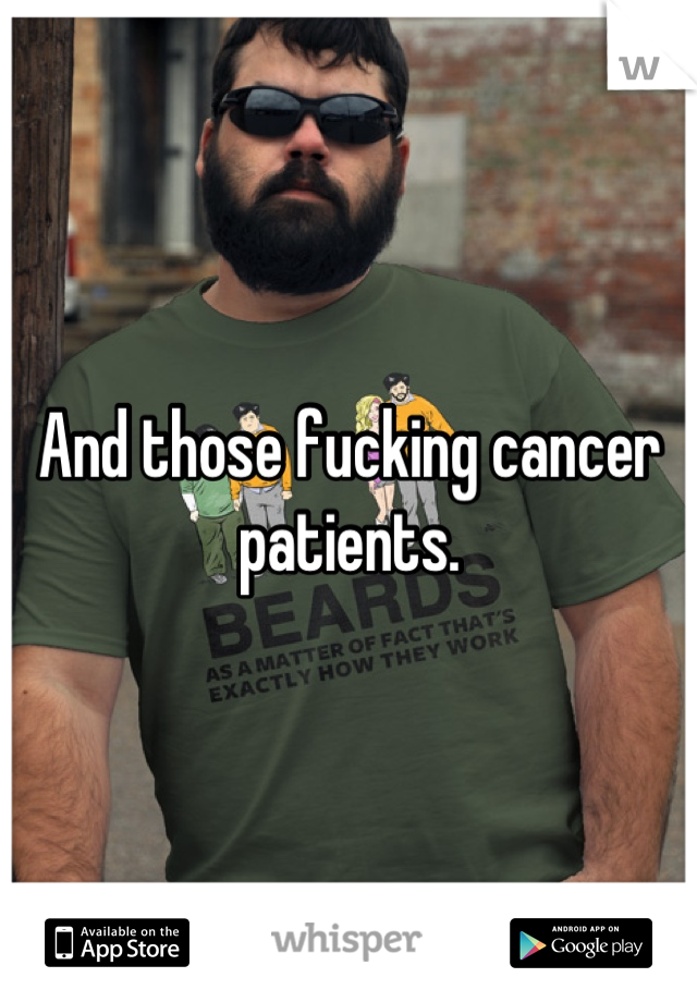 And those fucking cancer patients.