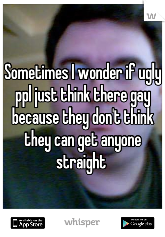 Sometimes I wonder if ugly ppl just think there gay because they don't think they can get anyone straight 
