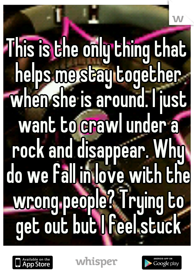 This is the only thing that helps me stay together when she is around. I just want to crawl under a rock and disappear. Why do we fall in love with the wrong people? Trying to get out but I feel stuck