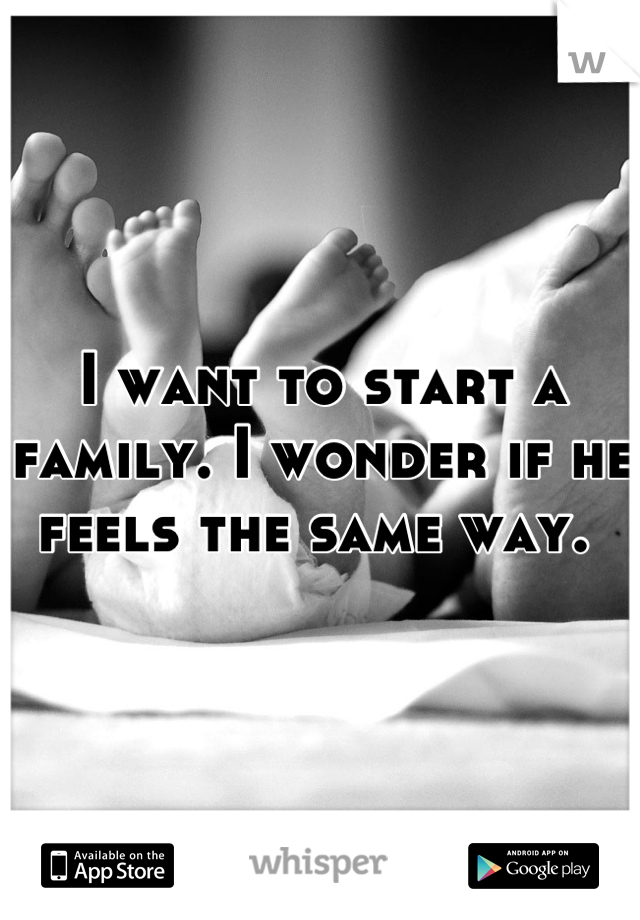 I want to start a family. I wonder if he feels the same way. 